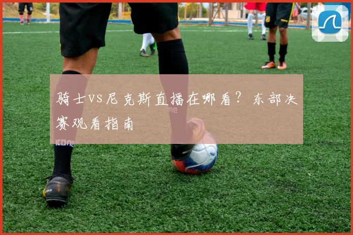 骑士vs尼克斯直播在哪看?东部决赛观看指南
