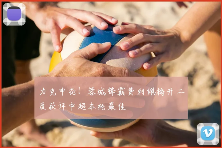 力克申花！蓉城锋霸费利佩梅开二度获评中超本轮最佳