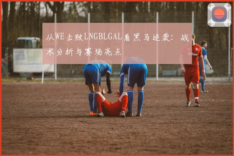 从WE击败LNGBLGAL看黑马逆袭:战术分析与赛场亮点