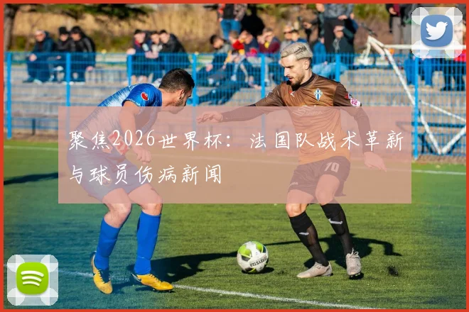 聚焦2026世界杯:法国队战术革新与球员伤病新闻