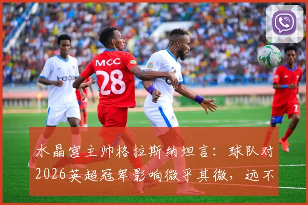 水晶宫主帅格拉斯纳坦言：球队对2026英超冠军影响微乎其微，远不及VAR判罚关键