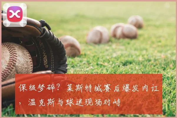保级梦碎？莱斯特城赛后爆发内讧，温克斯与球迷现场对峙
