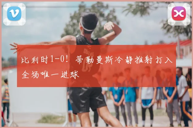 比利时1-0!蒂勒曼斯冷静推射打入全场唯一进球