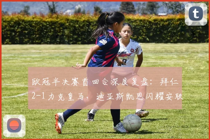 欧冠半决赛首回合深度复盘：拜仁2-1力克皇马，迪亚斯凯恩闪耀安联球场