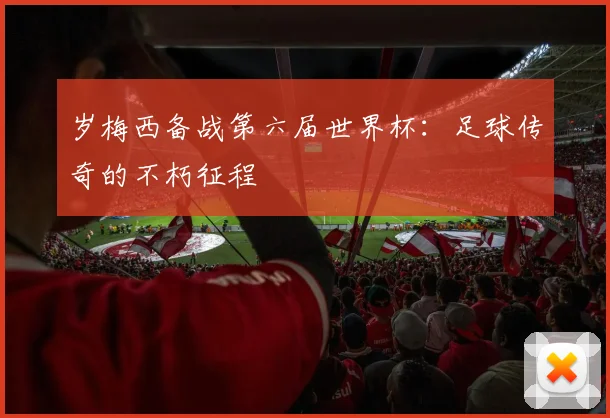 岁梅西备战第六届世界杯:足球传奇的不朽征程