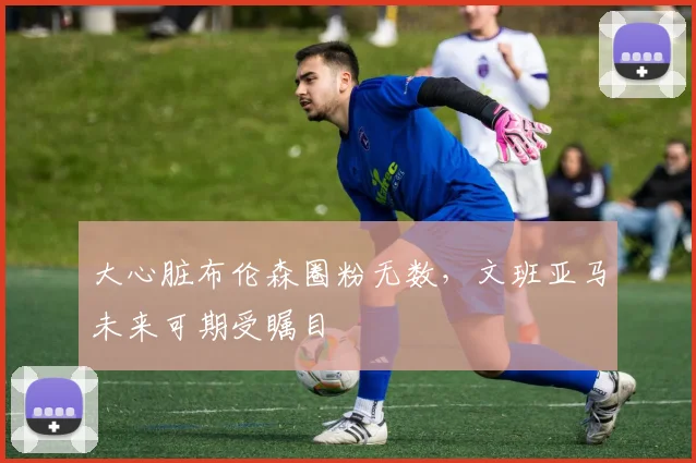 大心脏布伦森圈粉无数，文班亚马未来可期受瞩目