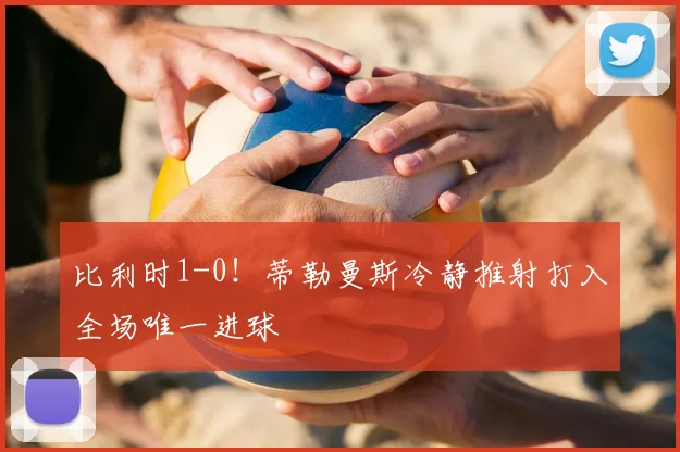 比利时1-0!蒂勒曼斯冷静推射打入全场唯一进球