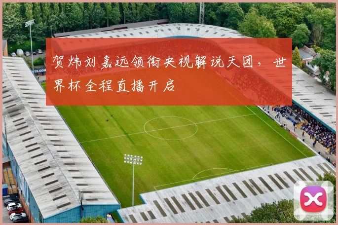 贺炜刘嘉远领衔央视解说天团,世界杯全程直播开启