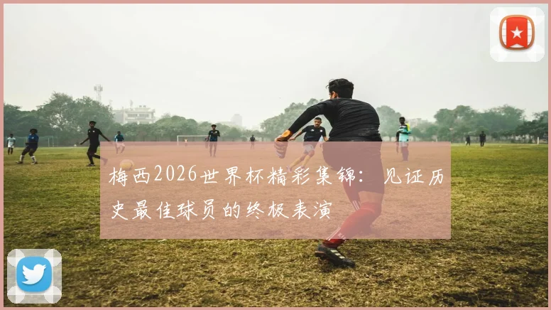 梅西2026世界杯精彩集锦：见证历史最佳球员的终极表演