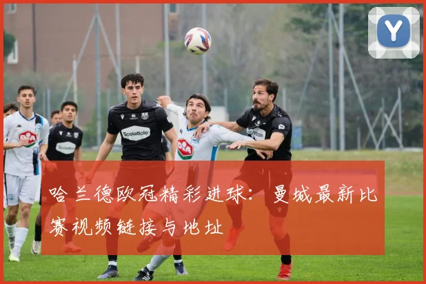 哈兰德欧冠精彩进球：曼城最新比赛视频链接与地址