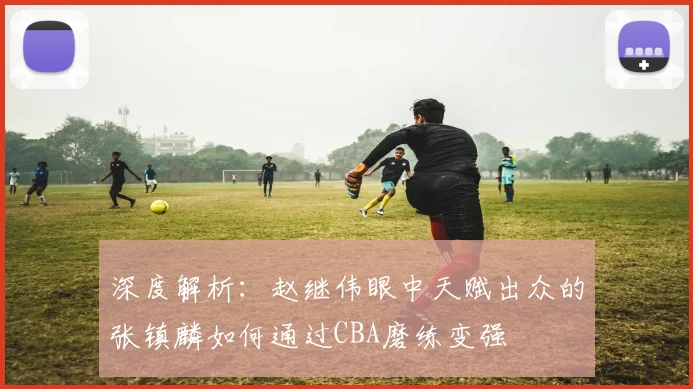 深度解析:赵继伟眼中天赋出众的张镇麟如何通过CBA磨练变强