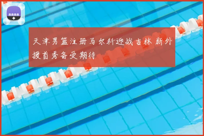 天津男篮注册马尔科迎战吉林 新外援首秀备受期待