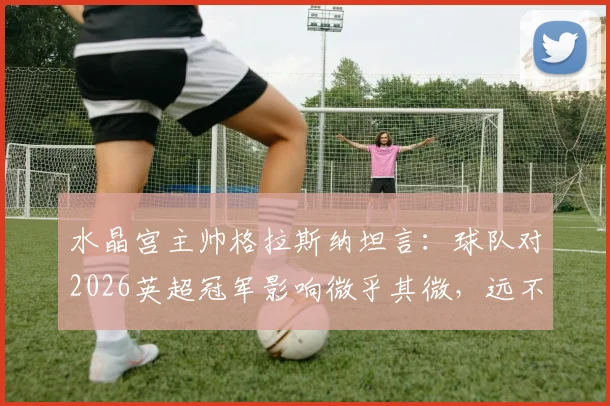 水晶宫主帅格拉斯纳坦言：球队对2026英超冠军影响微乎其微，远不及VAR判罚关键