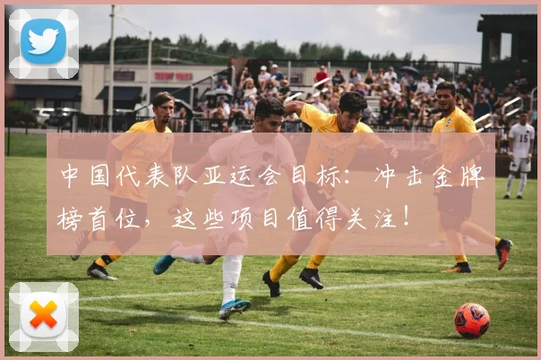 中国代表队亚运会目标：冲击金牌榜首位，这些项目值得关注！