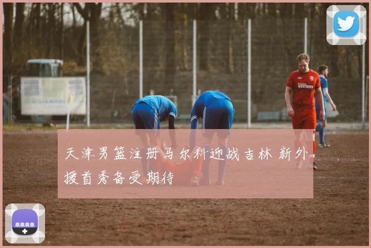 天津男篮注册马尔科迎战吉林 新外援首秀备受期待